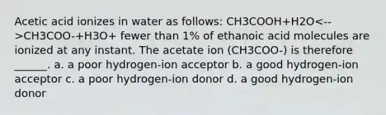 Acetic acid ionizes in water as follows: CH3COOH+H2O CH3COO-+H3O+ fewer than 1% of ethanoic acid molecules are ionized at any instant. The acetate ion (CH3COO-) is therefore ______. a. a poor hydrogen-ion acceptor b. a good hydrogen-ion acceptor c. a poor hydrogen-ion donor d. a good hydrogen-ion donor