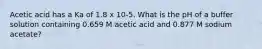 Acetic acid has a Ka of 1.8 x 10-5. What is the pH of a buffer solution containing 0.659 M acetic acid and 0.877 M sodium acetate?