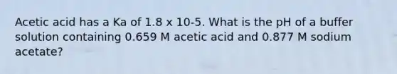 Acetic acid has a Ka of 1.8 x 10-5. What is the pH of a buffer solution containing 0.659 M acetic acid and 0.877 M sodium acetate?