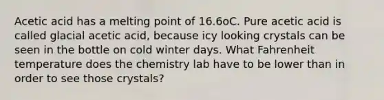 Acetic acid has a melting point of 16.6oC. Pure acetic acid is called glacial acetic acid, because icy looking crystals can be seen in the bottle on cold winter days. What Fahrenheit temperature does the chemistry lab have to be lower than in order to see those crystals?