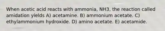 When acetic acid reacts with ammonia, NH3, the reaction called amidation yields A) acetamine. B) ammonium acetate. C) ethylammonium hydroxide. D) amino acetate. E) acetamide.