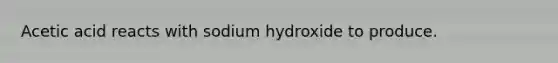 Acetic acid reacts with sodium hydroxide to produce.