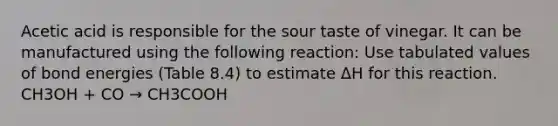 Acetic acid is responsible for the sour taste of vinegar. It can be manufactured using the following reaction: Use tabulated values of bond energies (Table 8.4) to estimate ΔH for this reaction. CH3OH + CO → CH3COOH