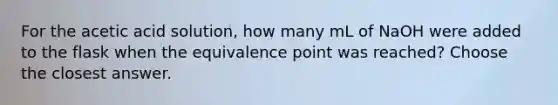 For the acetic acid solution, how many mL of NaOH were added to the flask when the equivalence point was reached? Choose the closest answer.