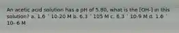 An acetic acid solution has a pH of 5.80, what is the [OH-] in this solution? a. 1.6 ´ 10-20 M b. 6.3 ´ 105 M c. 6.3 ´ 10-9 M d. 1.6 ´ 10- 6 M