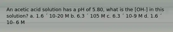 An acetic acid solution has a pH of 5.80, what is the [OH-] in this solution? a. 1.6 ´ 10-20 M b. 6.3 ´ 105 M c. 6.3 ´ 10-9 M d. 1.6 ´ 10- 6 M