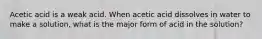 Acetic acid is a weak acid. When acetic acid dissolves in water to make a solution, what is the major form of acid in the solution?