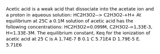 Acetic acid is a weak acid that dissociate into the acetate ion and a proton in aqueous solution: HC2H3O2--> C2H3O2-+H+ At equilibrium at 25C a 0.1M solution of acetic acid has the following concentrations: HC2H3O2=0.099M, C2H3O2-=1,33E-3, H=1.33E-3M. The equilibrium constant, Keq for the ionization of acetic acid at 25 C is A 1.74E-7 B 0.1 C 5.71E4 D 1.79E-5 E. 5.71E6