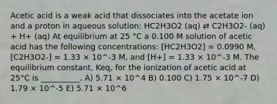 Acetic acid is a weak acid that dissociates into the acetate ion and a proton in aqueous solution: HC2H3O2 (aq) ⇄ C2H3O2- (aq) + H+ (aq) At equilibrium at 25 °C a 0.100 M solution of acetic acid has the following concentrations: [HC2H3O2] = 0.0990 M, [C2H3O2-] = 1.33 × 10^-3 M, and [H+] = 1.33 × 10^-3 M. The equilibrium constant, Keq, for the ionization of acetic acid at 25°C is __________. A) 5.71 × 10^4 B) 0.100 C) 1.75 × 10^-7 D) 1.79 × 10^-5 E) 5.71 × 10^6