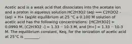 Acetic acid is a weak acid that dissociates into the acetate ion and a proton in aqueous solution:HC2H3O2 (aq) ↔↔ C2H3O2 - (aq) + H+ (aq)At equilibrium at 25 °C a 0.100 M solution of acetic acid has the following concentrations: [HC2H3O2] = 0.0990 M, [C2H3O2 -] = 1.33 ⋅⋅ 10-3 M, and [H+] = 1.33 ⋅⋅ 10-3 M. The equilibrium constant, Keq, for the ionization of acetic acid at 25°C is ________.