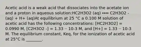 Acetic acid is a weak acid that dissociates into the acetate ion and a proton in aqueous solution:HC2H3O2 (aq) ↔↔ C2H3O2 - (aq) + H+ (aq)At equilibrium at 25 °C a 0.100 M solution of acetic acid has the following concentrations: [HC2H3O2] = 0.0990 M, [C2H3O2 -] = 1.33 ⋅⋅ 10-3 M, and [H+] = 1.33 ⋅⋅ 10-3 M. The equilibrium constant, Keq, for the ionization of acetic acid at 25°C is ________.