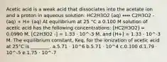 Acetic acid is a weak acid that dissociates into the acetate ion and a proton in aqueous solution: HC2H3O2 (aq) ↔↔ C2H3O2 - (aq) + H+ (aq) At equilibrium at 25 °C a 0.100 M solution of acetic acid has the following concentrations: [HC2H3O2] = 0.0990 M, [C2H3O2 -] = 1.33 ⋅ 10^-3 M, and [H+] = 1.33 ⋅ 10^-3 M. The equilibrium constant, Keq, for the ionization of acetic acid at 25°C is ________. a.5.71 ⋅ 10^6 b.5.71 ⋅ 10^4 c.0.100 d.1.79 ⋅ 10^-5 e.1.75 ⋅ 10^-7