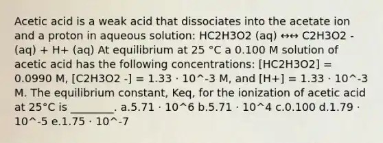 Acetic acid is a weak acid that dissociates into the acetate ion and a proton in aqueous solution: HC2H3O2 (aq) ↔↔ C2H3O2 - (aq) + H+ (aq) At equilibrium at 25 °C a 0.100 M solution of acetic acid has the following concentrations: [HC2H3O2] = 0.0990 M, [C2H3O2 -] = 1.33 ⋅ 10^-3 M, and [H+] = 1.33 ⋅ 10^-3 M. The equilibrium constant, Keq, for the ionization of acetic acid at 25°C is ________. a.5.71 ⋅ 10^6 b.5.71 ⋅ 10^4 c.0.100 d.1.79 ⋅ 10^-5 e.1.75 ⋅ 10^-7