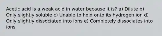 Acetic acid is a weak acid in water because it is? a) Dilute b) Only slightly soluble c) Unable to hold onto its hydrogen ion d) Only slightly dissociated into ions e) Completely dissociates into ions