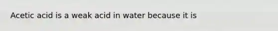 Acetic acid is a weak acid in water because it is