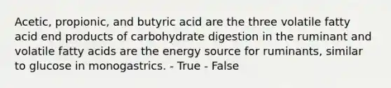 Acetic, propionic, and butyric acid are the three volatile fatty acid end products of carbohydrate digestion in the ruminant and volatile fatty acids are the energy source for ruminants, similar to glucose in monogastrics. - True - False