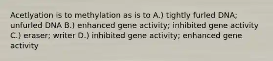 Acetlyation is to methylation as is to A.) tightly furled DNA; unfurled DNA B.) enhanced gene activity; inhibited gene activity C.) eraser; writer D.) inhibited gene activity; enhanced gene activity