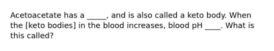 Acetoacetate has a _____, and is also called a keto body. When the [keto bodies] in the blood increases, blood pH ____. What is this called?