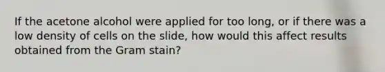 If the acetone alcohol were applied for too long, or if there was a low density of cells on the slide, how would this affect results obtained from the Gram stain?