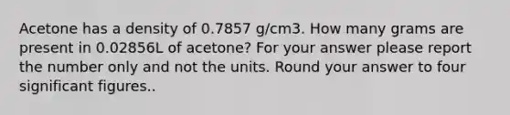 Acetone has a density of 0.7857 g/cm3. How many grams are present in 0.02856L of acetone? For your answer please report the number only and not the units. Round your answer to four significant figures..