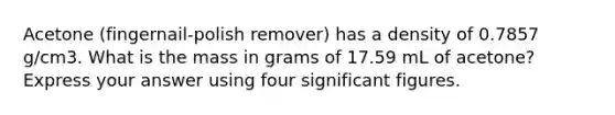 Acetone (fingernail-polish remover) has a density of 0.7857 g/cm3. What is the mass in grams of 17.59 mL of acetone? Express your answer using four significant figures.