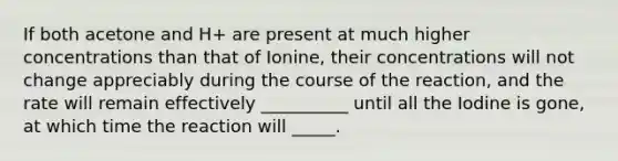 If both acetone and H+ are present at much higher concentrations than that of Ionine, their concentrations will not change appreciably during the course of the reaction, and the rate will remain effectively __________ until all the Iodine is gone, at which time the reaction will _____.