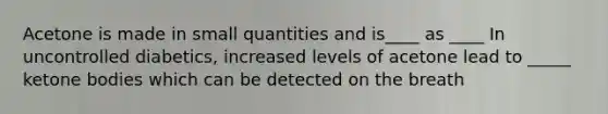 Acetone is made in small quantities and is____ as ____ In uncontrolled diabetics, increased levels of acetone lead to _____ ketone bodies which can be detected on the breath