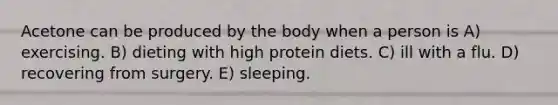 Acetone can be produced by the body when a person is A) exercising. B) dieting with high protein diets. C) ill with a flu. D) recovering from surgery. E) sleeping.