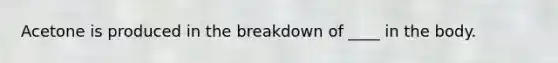 Acetone is produced in the breakdown of ____ in the body.