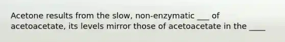 Acetone results from the slow, non-enzymatic ___ of acetoacetate, its levels mirror those of acetoacetate in the ____