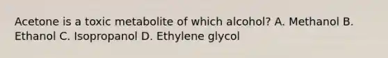 Acetone is a toxic metabolite of which alcohol? A. Methanol B. Ethanol C. Isopropanol D. Ethylene glycol