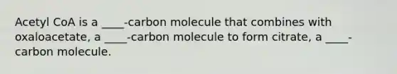 Acetyl CoA is a ____-carbon molecule that combines with oxaloacetate, a ____-carbon molecule to form citrate, a ____-carbon molecule.