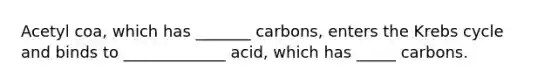 Acetyl coa, which has _______ carbons, enters the Krebs cycle and binds to _____________ acid, which has _____ carbons.