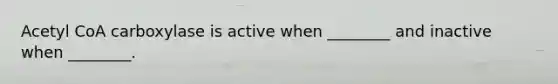 Acetyl CoA carboxylase is active when ________ and inactive when ________.