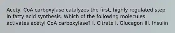 Acetyl CoA carboxylase catalyzes the first, highly regulated step in fatty acid synthesis. Which of the following molecules activates acetyl CoA carboxylase? I. Citrate I. Glucagon III. Insulin