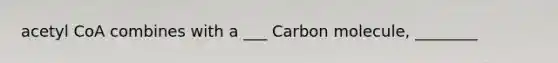 acetyl CoA combines with a ___ Carbon molecule, ________