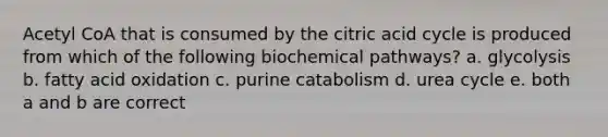 Acetyl CoA that is consumed by the citric acid cycle is produced from which of the following biochemical pathways? a. glycolysis b. fatty acid oxidation c. purine catabolism d. urea cycle e. both a and b are correct