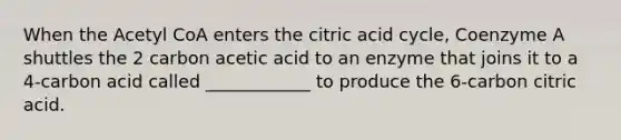 When the Acetyl CoA enters the citric acid cycle, Coenzyme A shuttles the 2 carbon acetic acid to an enzyme that joins it to a 4-carbon acid called ____________ to produce the 6-carbon citric acid.