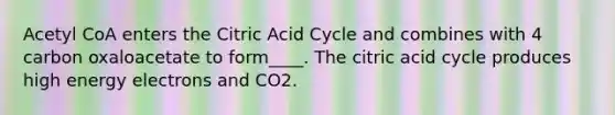 Acetyl CoA enters the Citric Acid Cycle and combines with 4 carbon oxaloacetate to form____. The citric acid cycle produces high energy electrons and CO2.