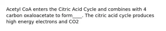 Acetyl CoA enters the Citric Acid Cycle and combines with 4 carbon oxaloacetate to form____. The citric acid cycle produces high energy electrons and CO2