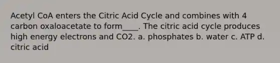 Acetyl CoA enters the Citric Acid Cycle and combines with 4 carbon oxaloacetate to form____. The citric acid cycle produces high energy electrons and CO2. a. phosphates b. water c. ATP d. citric acid