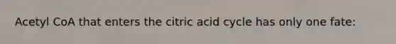 Acetyl CoA that enters the citric acid cycle has only one fate: