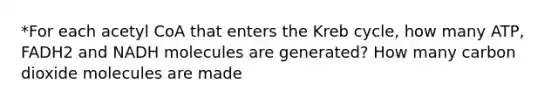 *For each acetyl CoA that enters the Kreb cycle, how many ATP, FADH2 and NADH molecules are generated? How many carbon dioxide molecules are made