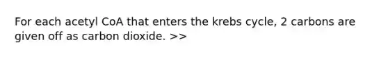 For each acetyl CoA that enters the <a href='https://www.questionai.com/knowledge/kqfW58SNl2-krebs-cycle' class='anchor-knowledge'>krebs cycle</a>, 2 carbons are given off as carbon dioxide. >>