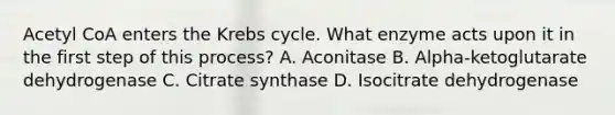 Acetyl CoA enters the Krebs cycle. What enzyme acts upon it in the first step of this process? A. Aconitase B. Alpha-ketoglutarate dehydrogenase C. Citrate synthase D. Isocitrate dehydrogenase