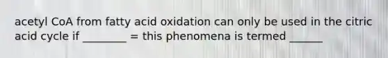 acetyl CoA from fatty acid oxidation can only be used in the citric acid cycle if ________ = this phenomena is termed ______