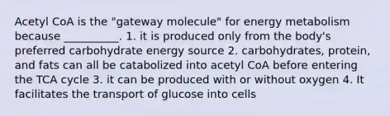 Acetyl CoA is the "gateway molecule" for energy metabolism because __________. 1. it is produced only from the body's preferred carbohydrate energy source 2. carbohydrates, protein, and fats can all be catabolized into acetyl CoA before entering the TCA cycle 3. it can be produced with or without oxygen 4. It facilitates the transport of glucose into cells