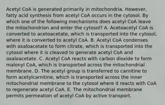 Acetyl CoA is generated primarily in mitochondria. However, fatty acid synthesis from acetyl CoA occurs in the cytosol. By which one of the following mechanisms does acetyl CoA leave the mitochondrion and enter the cytosol? A. Acetoacetyl CoA is converted to acetoacetate, which is transported into the cytosol, where it is converted to acetyl CoA. B. Acetyl CoA condenses with oxaloacetate to form citrate, which is transported into the cytosol where it is cleaved to generate acetyl CoA and oxaloacetate. C. Acetyl CoA reacts with carbon dioxide to form malonyl CoA, which is transported across the mitochondrial membrane. D. The acetyl group is transferred to carnitine to form acetylcarnitine, which is transported across the inner mitochondrial membrane to the cytosol where it reacts with CoA to regenerate acetyl CoA. E. The mitochondrial membrane permits permeation of acetyl CoA by active transport.