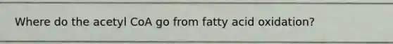 Where do the acetyl CoA go from fatty acid oxidation?