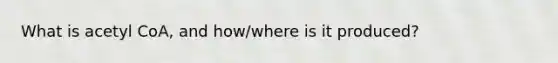 What is acetyl CoA, and how/where is it produced?